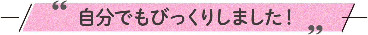 自分でもびっくりしました！