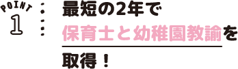 POINT01 最短の2年で保育士と幼稚園教諭を取得!