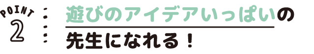 POINT02 遊びのアイデアいっぱいの先生になれる!