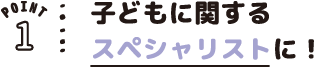 POINT01 子どもに関するスペシャリストに!