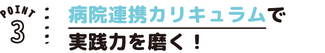POINT03 病院連携カリキュラムで実践力を磨く!