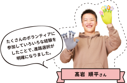 高岩順平さん たくさんのボランティアに参加していろいろな経験をしたことで、進路選択が明確になりました。